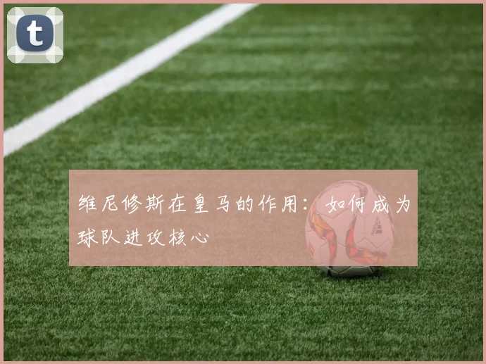 维尼修斯在皇马的作用:如何成为球队进攻核心