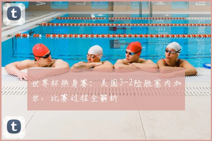 世界杯热身赛:美国3-2险胜塞内加尔,比赛过程全解析