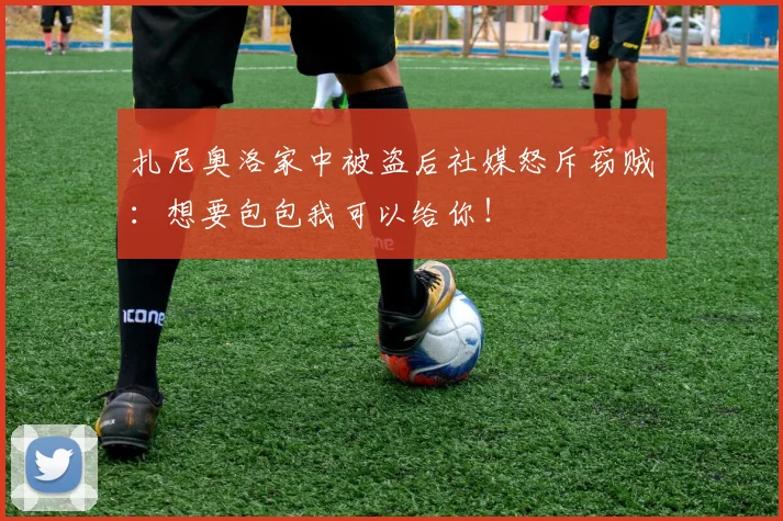 扎尼奥洛家中被盗后社媒怒斥窃贼：想要包包我可以给你！