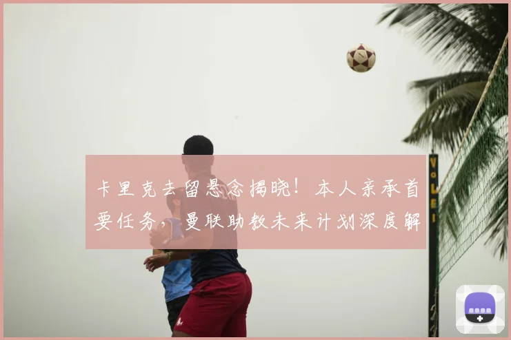 卡里克去留悬念揭晓!本人亲承首要任务,曼联助教未来计划深度解析