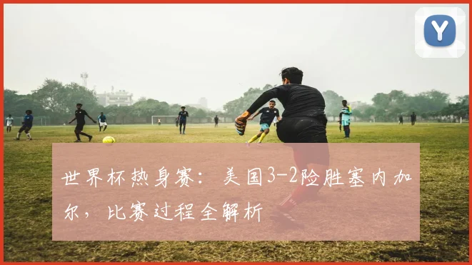 世界杯热身赛：美国3-2险胜塞内加尔，比赛过程全解析