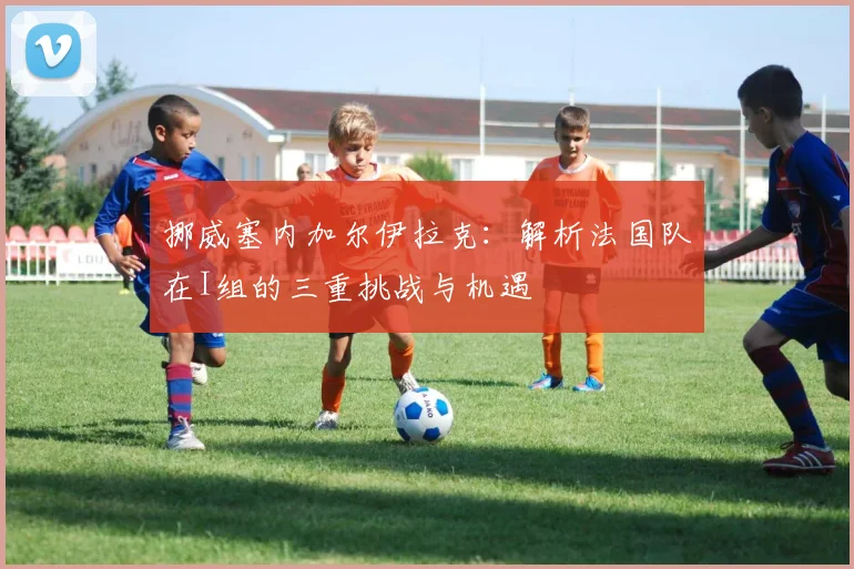 挪威塞内加尔伊拉克：解析法国队在I组的三重挑战与机遇