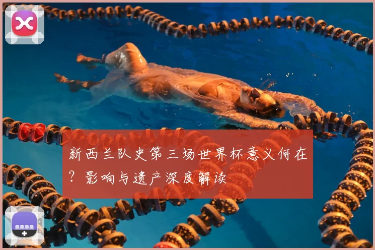 新西兰队史第三场世界杯意义何在？影响与遗产深度解读