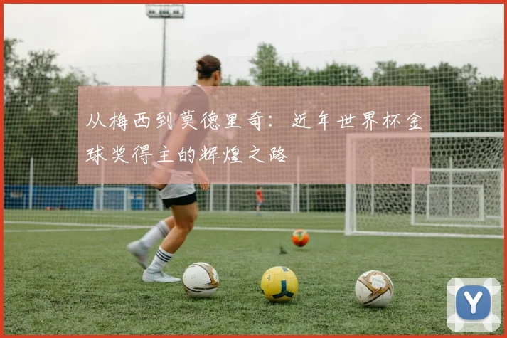 从梅西到莫德里奇：近年世界杯金球奖得主的辉煌之路