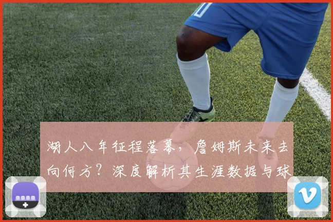 湖人八年征程落幕，詹姆斯未来去向何方？深度解析其生涯数据与球队影响