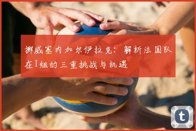 挪威塞内加尔伊拉克:解析法国队在I组的三重挑战与机遇